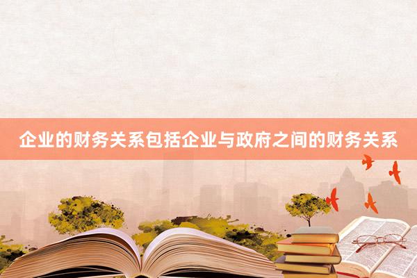 企业的财务关系包括企业与政府之间的财务关系